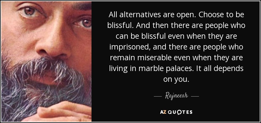 All alternatives are open. Choose to be blissful. And then there are people who can be blissful even when they are imprisoned, and there are people who remain miserable even when they are living in marble palaces. It all depends on you. - Rajneesh