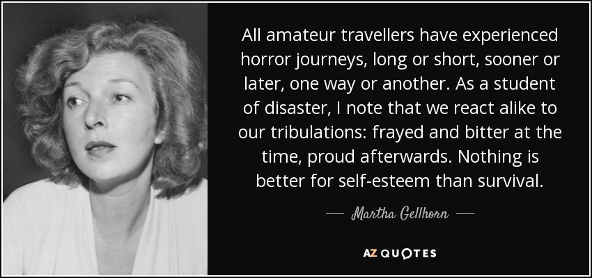 All amateur travellers have experienced horror journeys, long or short, sooner or later, one way or another. As a student of disaster, I note that we react alike to our tribulations: frayed and bitter at the time, proud afterwards. Nothing is better for self-esteem than survival. - Martha Gellhorn