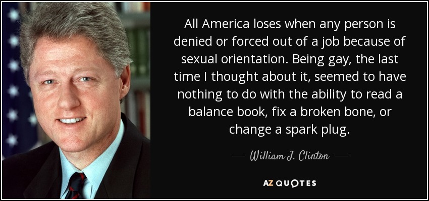 All America loses when any person is denied or forced out of a job because of sexual orientation. Being gay, the last time I thought about it, seemed to have nothing to do with the ability to read a balance book, fix a broken bone, or change a spark plug. - William J. Clinton