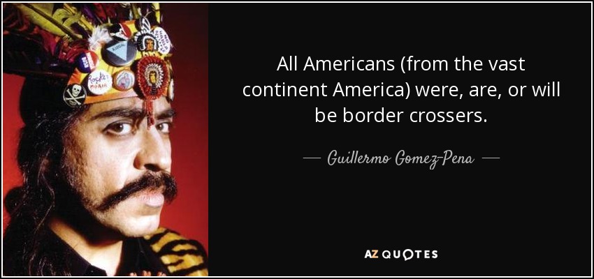 All Americans (from the vast continent America) were, are, or will be border crossers. - Guillermo Gomez-Pena