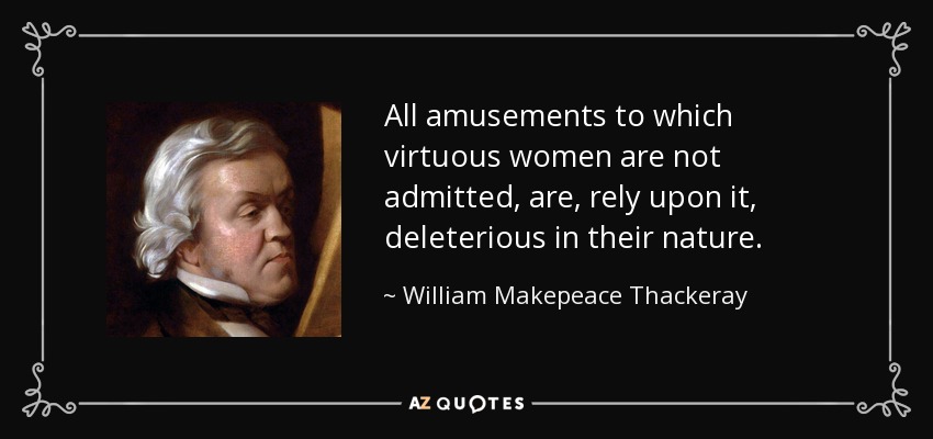 All amusements to which virtuous women are not admitted, are, rely upon it, deleterious in their nature. - William Makepeace Thackeray