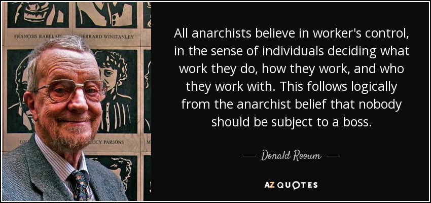 All anarchists believe in worker's control, in the sense of individuals deciding what work they do, how they work, and who they work with. This follows logically from the anarchist belief that nobody should be subject to a boss. - Donald Rooum
