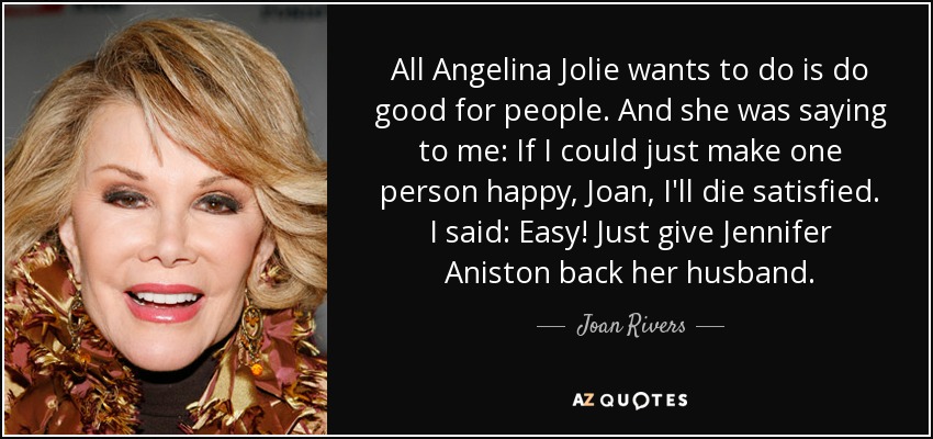 All Angelina Jolie wants to do is do good for people. And she was saying to me: If I could just make one person happy, Joan, I'll die satisfied. I said: Easy! Just give Jennifer Aniston back her husband. - Joan Rivers