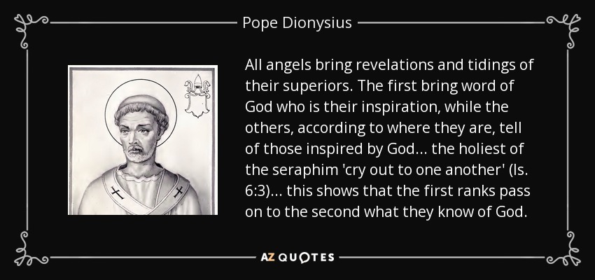 All angels bring revelations and tidings of their superiors. The first bring word of God who is their inspiration, while the others, according to where they are, tell of those inspired by God... the holiest of the seraphim 'cry out to one another' (Is. 6:3)... this shows that the first ranks pass on to the second what they know of God. - Pope Dionysius