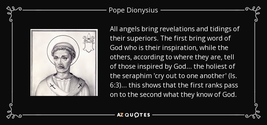 All angels bring revelations and tidings of their superiors. The first bring word of God who is their inspiration, while the others, according to where they are, tell of those inspired by God... the holiest of the seraphim 'cry out to one another' (Is. 6:3)... this shows that the first ranks pass on to the second what they know of God. - Pope Dionysius