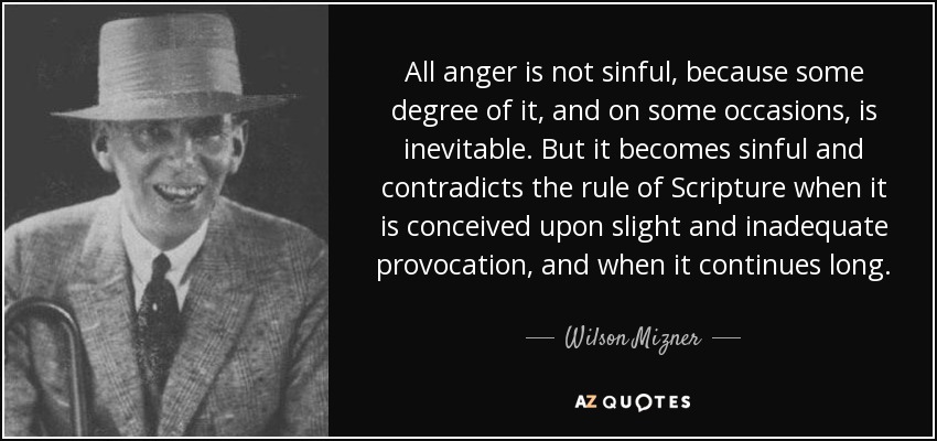 All anger is not sinful, because some degree of it, and on some occasions, is inevitable. But it becomes sinful and contradicts the rule of Scripture when it is conceived upon slight and inadequate provocation, and when it continues long. - Wilson Mizner