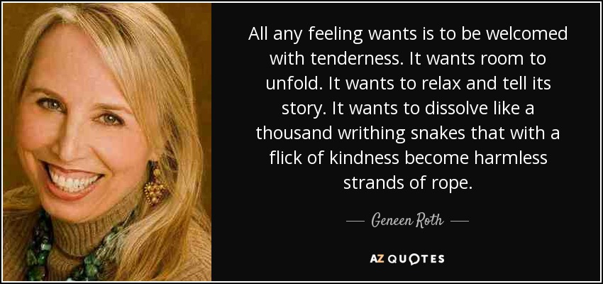 All any feeling wants is to be welcomed with tenderness. It wants room to unfold. It wants to relax and tell its story. It wants to dissolve like a thousand writhing snakes that with a flick of kindness become harmless strands of rope. - Geneen Roth