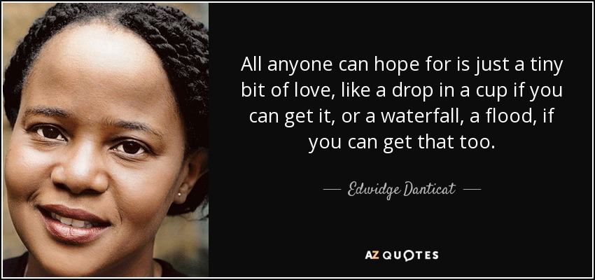 All anyone can hope for is just a tiny bit of love, like a drop in a cup if you can get it, or a waterfall, a flood, if you can get that too. - Edwidge Danticat