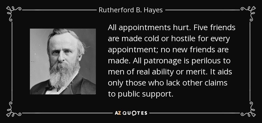 All appointments hurt. Five friends are made cold or hostile for every appointment; no new friends are made. All patronage is perilous to men of real ability or merit. It aids only those who lack other claims to public support. - Rutherford B. Hayes