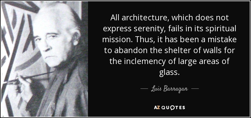 All architecture, which does not express serenity, fails in its spiritual mission. Thus, it has been a mistake to abandon the shelter of walls for the inclemency of large areas of glass. - Luis Barragan