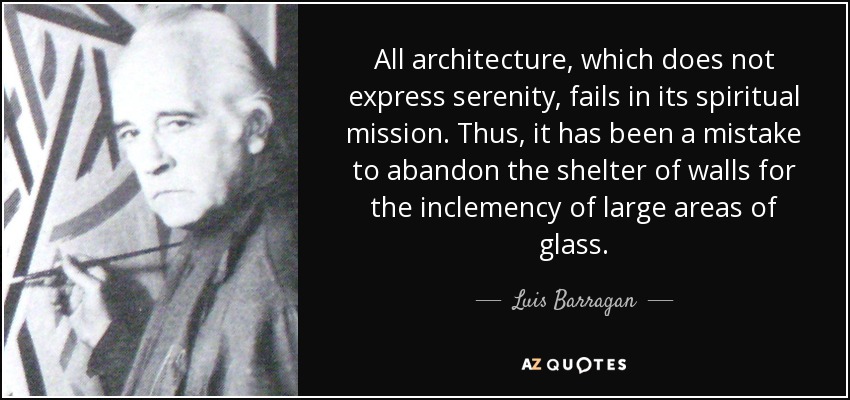 All architecture, which does not express serenity, fails in its spiritual mission. Thus, it has been a mistake to abandon the shelter of walls for the inclemency of large areas of glass. - Luis Barragan