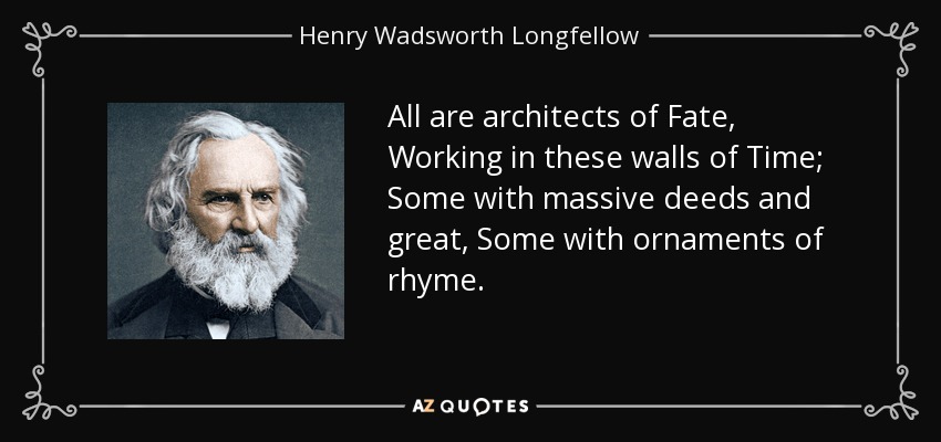All are architects of Fate, Working in these walls of Time; Some with massive deeds and great, Some with ornaments of rhyme. - Henry Wadsworth Longfellow