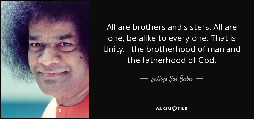 All are brothers and sisters. All are one, be alike to every­one. That is Unity... the brotherhood of man and the fatherhood of God. - Sathya Sai Baba