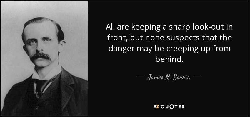 All are keeping a sharp look-out in front, but none suspects that the danger may be creeping up from behind. - James M. Barrie