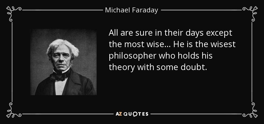 All are sure in their days except the most wise ... He is the wisest philosopher who holds his theory with some doubt. - Michael Faraday