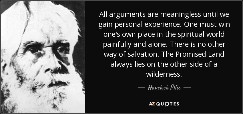 All arguments are meaningless until we gain personal experience. One must win one's own place in the spiritual world painfully and alone. There is no other way of salvation. The Promised Land always lies on the other side of a wilderness. - Havelock Ellis