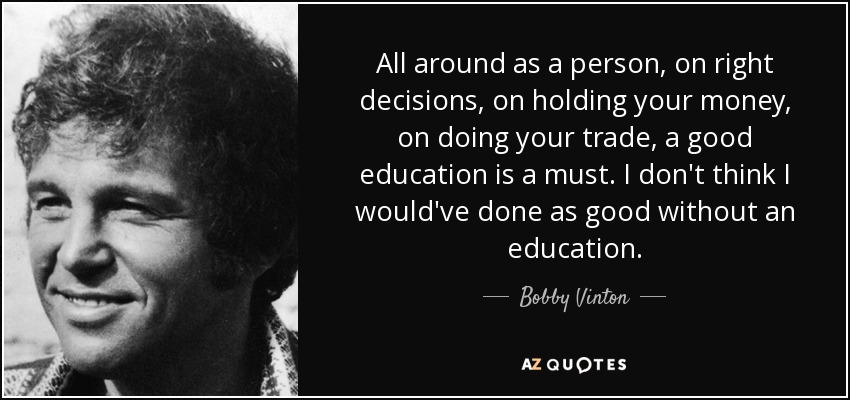 All around as a person, on right decisions, on holding your money, on doing your trade, a good education is a must. I don't think I would've done as good without an education. - Bobby Vinton
