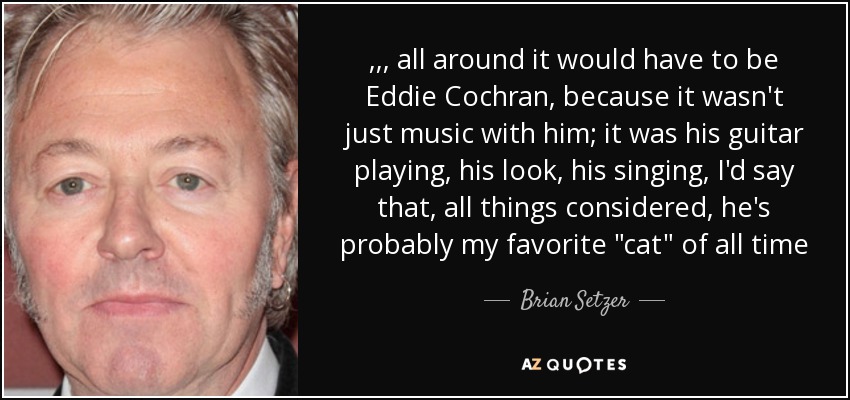 ,,, all around it would have to be Eddie Cochran, because it wasn't just music with him; it was his guitar playing, his look, his singing, I'd say that, all things considered, he's probably my favorite 