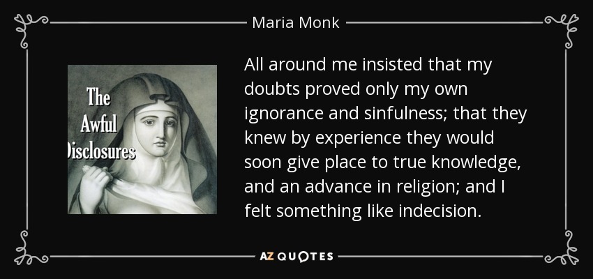 All around me insisted that my doubts proved only my own ignorance and sinfulness; that they knew by experience they would soon give place to true knowledge, and an advance in religion; and I felt something like indecision. - Maria Monk