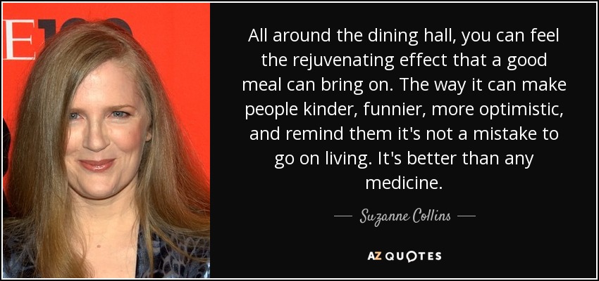 All around the dining hall, you can feel the rejuvenating effect that a good meal can bring on. The way it can make people kinder, funnier, more optimistic, and remind them it's not a mistake to go on living. It's better than any medicine. - Suzanne Collins