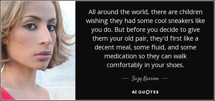 All around the world, there are children wishing they had some cool sneakers like you do. But before you decide to give them your old pair, they'd first like a decent meal, some fluid, and some medication so they can walk comfortably in your shoes. - Suzy Kassem