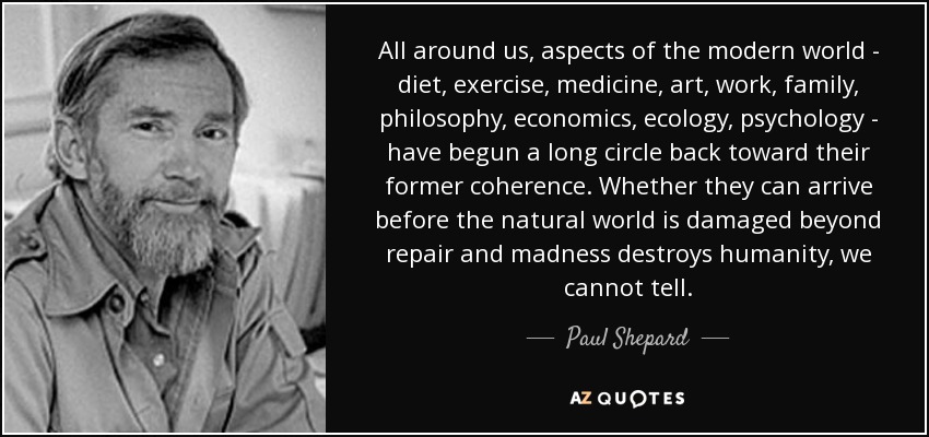All around us, aspects of the modern world - diet, exercise, medicine, art, work, family, philosophy, economics, ecology, psychology - have begun a long circle back toward their former coherence. Whether they can arrive before the natural world is damaged beyond repair and madness destroys humanity, we cannot tell. - Paul Shepard