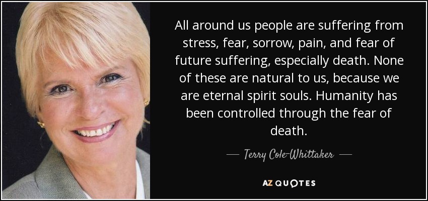 All around us people are suffering from stress, fear, sorrow, pain, and fear of future suffering, especially death. None of these are natural to us, because we are eternal spirit souls. Humanity has been controlled through the fear of death. - Terry Cole-Whittaker