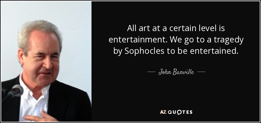 All art at a certain level is entertainment. We go to a tragedy by Sophocles to be entertained. - John Banville