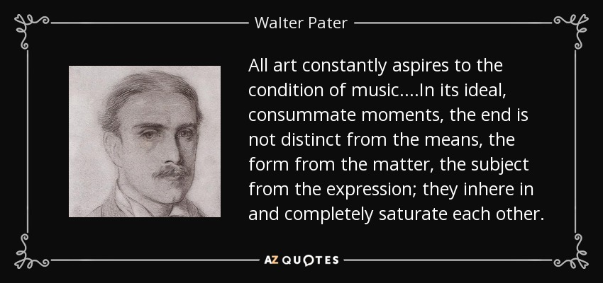 All art constantly aspires to the condition of music....In its ideal, consummate moments, the end is not distinct from the means, the form from the matter, the subject from the expression; they inhere in and completely saturate each other. - Walter Pater