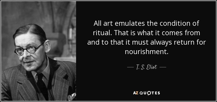 All art emulates the condition of ritual. That is what it comes from and to that it must always return for nourishment. - T. S. Eliot