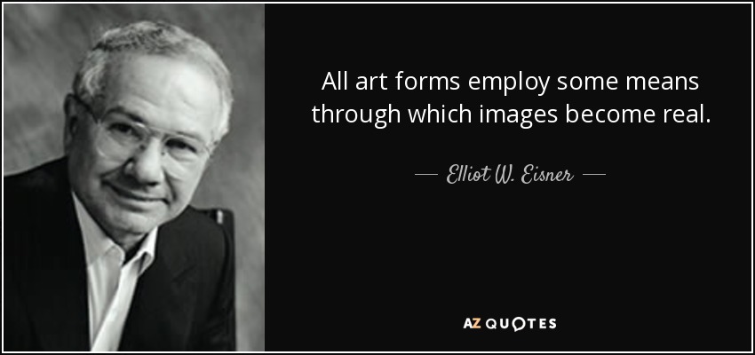 All art forms employ some means through which images become real. - Elliot W. Eisner