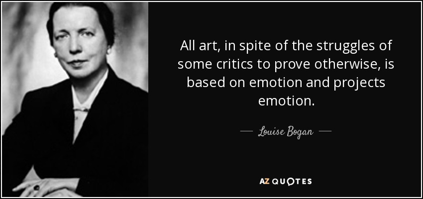All art, in spite of the struggles of some critics to prove otherwise, is based on emotion and projects emotion. - Louise Bogan