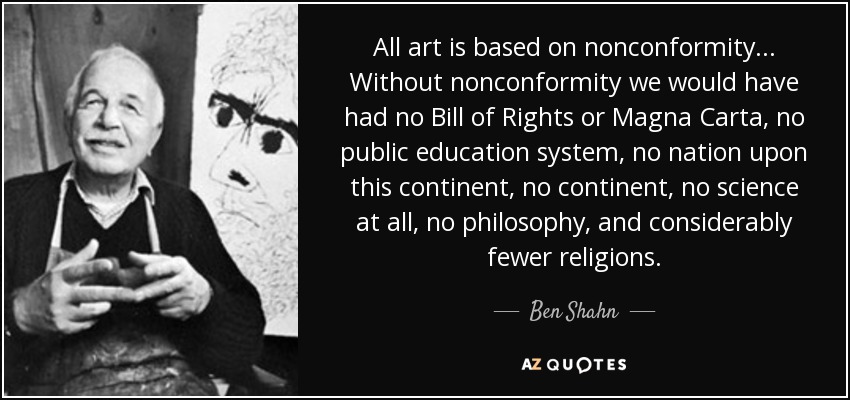 All art is based on nonconformity ... Without nonconformity we would have had no Bill of Rights or Magna Carta, no public education system, no nation upon this continent, no continent, no science at all, no philosophy, and considerably fewer religions. - Ben Shahn