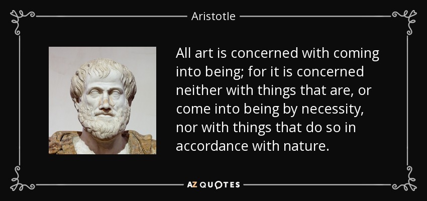 All art is concerned with coming into being; for it is concerned neither with things that are, or come into being by necessity, nor with things that do so in accordance with nature. - Aristotle