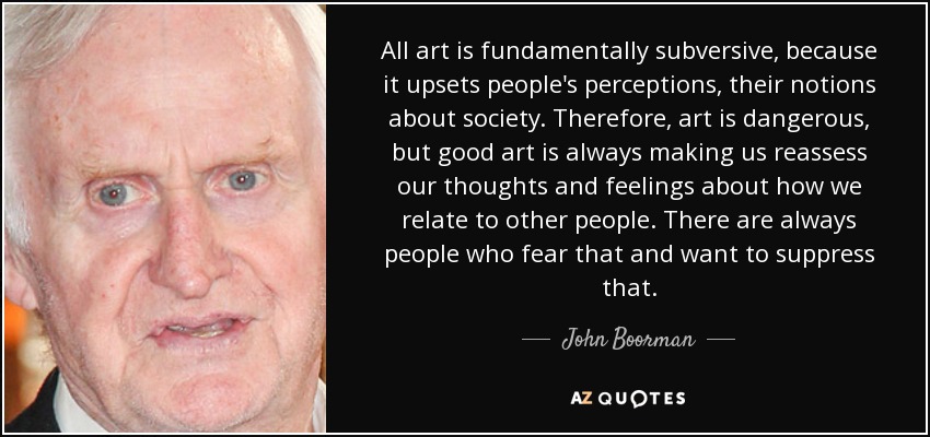 All art is fundamentally subversive, because it upsets people's perceptions, their notions about society. Therefore, art is dangerous, but good art is always making us reassess our thoughts and feelings about how we relate to other people. There are always people who fear that and want to suppress that. - John Boorman