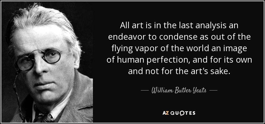 All art is in the last analysis an endeavor to condense as out of the flying vapor of the world an image of human perfection, and for its own and not for the art's sake. - William Butler Yeats