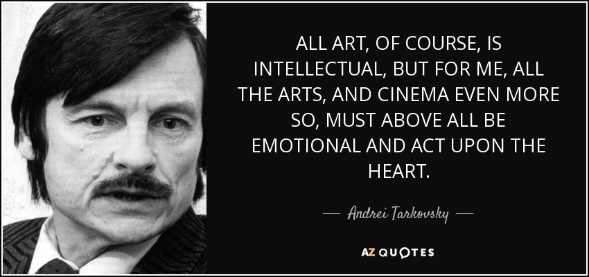 ALL ART, OF COURSE, IS INTELLECTUAL, BUT FOR ME, ALL THE ARTS, AND CINEMA EVEN MORE SO, MUST ABOVE ALL BE EMOTIONAL AND ACT UPON THE HEART. - Andrei Tarkovsky