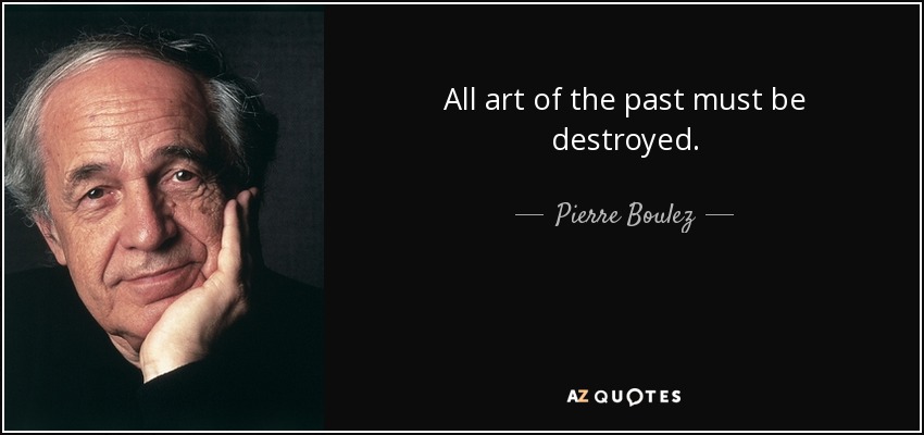 All art of the past must be destroyed. - Pierre Boulez