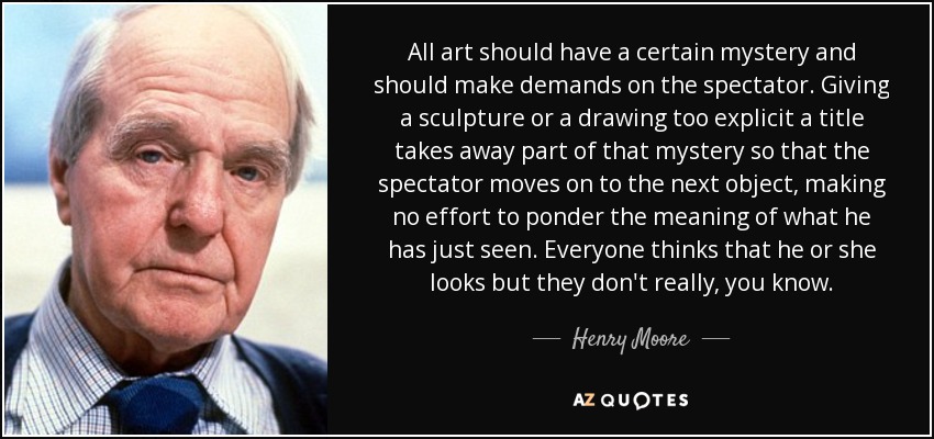 All art should have a certain mystery and should make demands on the spectator. Giving a sculpture or a drawing too explicit a title takes away part of that mystery so that the spectator moves on to the next object, making no effort to ponder the meaning of what he has just seen. Everyone thinks that he or she looks but they don't really, you know. - Henry Moore