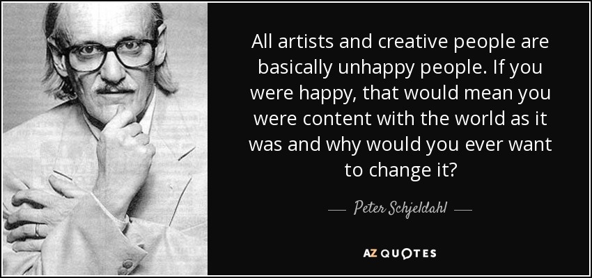 All artists and creative people are basically unhappy people. If you were happy, that would mean you were content with the world as it was and why would you ever want to change it? - Peter Schjeldahl