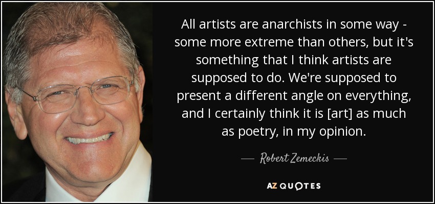 All artists are anarchists in some way - some more extreme than others, but it's something that I think artists are supposed to do. We're supposed to present a different angle on everything, and I certainly think it is [art] as much as poetry, in my opinion. - Robert Zemeckis
