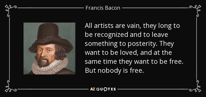 All artists are vain, they long to be recognized and to leave something to posterity. They want to be loved, and at the same time they want to be free. But nobody is free. - Francis Bacon