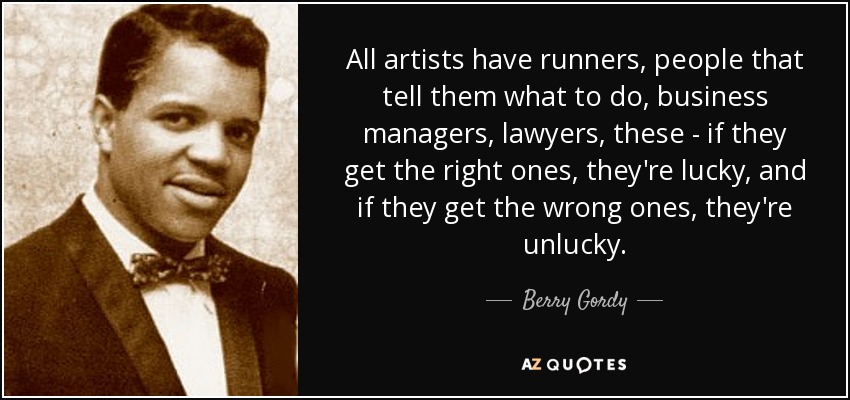 All artists have runners, people that tell them what to do, business managers, lawyers, these - if they get the right ones, they're lucky, and if they get the wrong ones, they're unlucky. - Berry Gordy