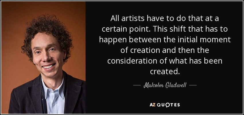 All artists have to do that at a certain point. This shift that has to happen between the initial moment of creation and then the consideration of what has been created. - Malcolm Gladwell