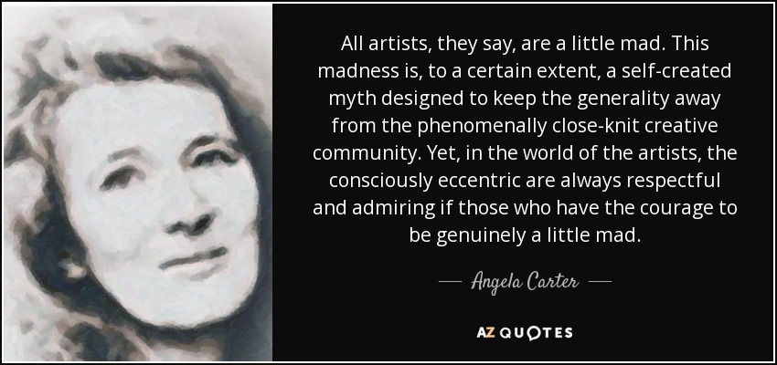 All artists, they say, are a little mad. This madness is, to a certain extent, a self-created myth designed to keep the generality away from the phenomenally close-knit creative community. Yet, in the world of the artists, the consciously eccentric are always respectful and admiring if those who have the courage to be genuinely a little mad. - Angela Carter