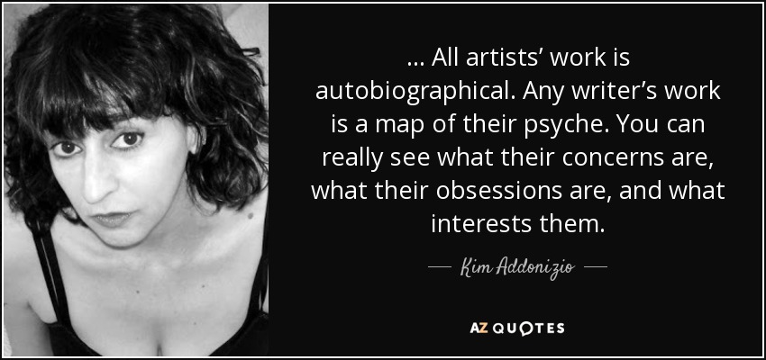 . . . All artists’ work is autobiographical. Any writer’s work is a map of their psyche. You can really see what their concerns are, what their obsessions are, and what interests them. - Kim Addonizio