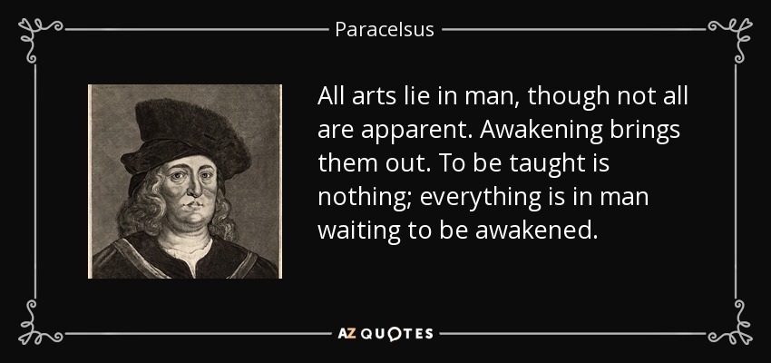 All arts lie in man, though not all are apparent. Awakening brings them out. To be taught is nothing; everything is in man waiting to be awakened. - Paracelsus