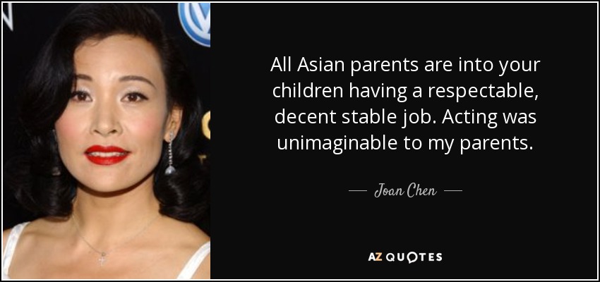 All Asian parents are into your children having a respectable, decent stable job. Acting was unimaginable to my parents. - Joan Chen