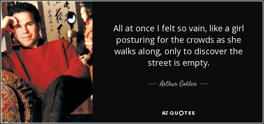 All at once I felt so vain, like a girl posturing for the crowds as she walks along, only to discover the street is empty. - Arthur Golden