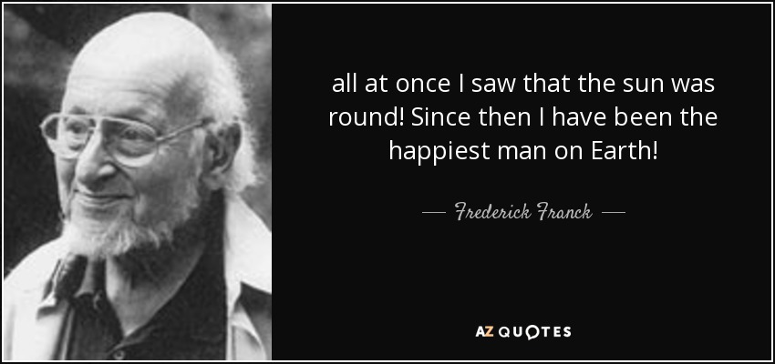 all at once I saw that the sun was round! Since then I have been the happiest man on Earth! - Frederick Franck